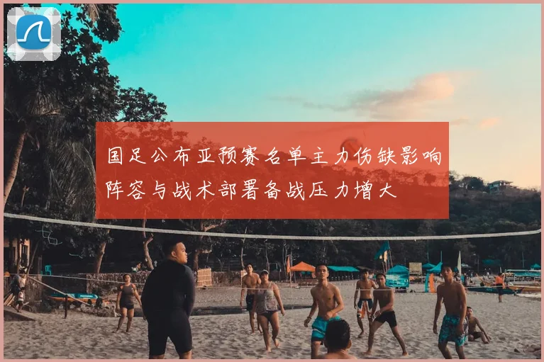 国足公布亚预赛名单主力伤缺影响阵容与战术部署备战压力增大