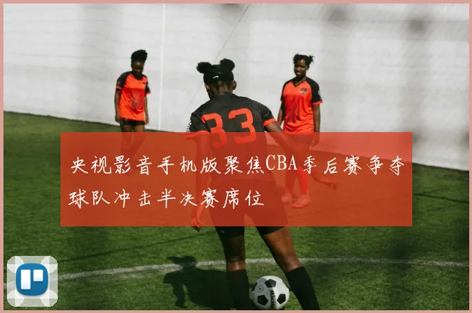 央视影音手机版聚焦CBA季后赛争夺球队冲击半决赛席位