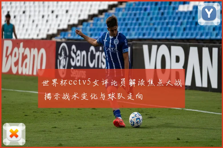世界杯cctv5女评论员解读焦点大战 揭示战术变化与球队走向