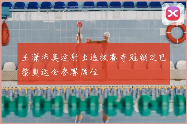 王潇沛奥运射击选拔赛夺冠锁定巴黎奥运会参赛席位