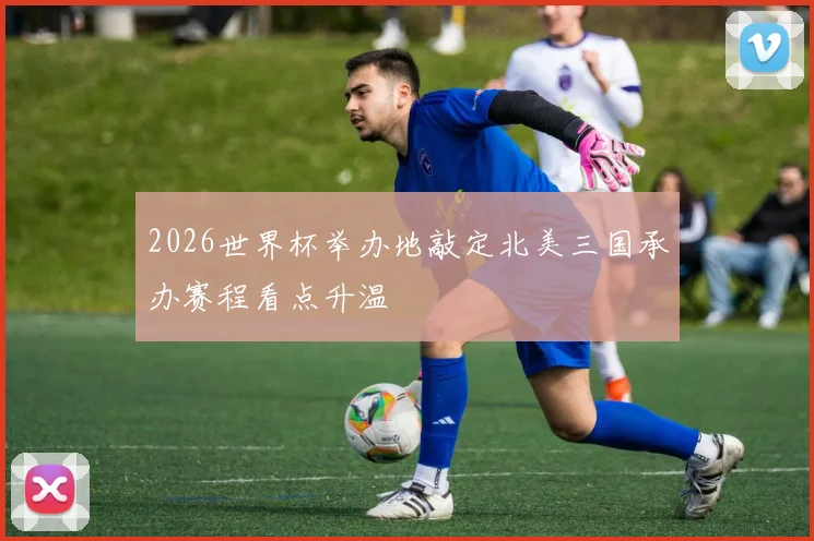 2026世界杯举办地敲定北美三国承办赛程看点升温