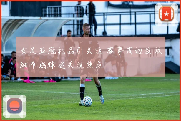 女足亚冠礼品引关注 赛事周边发放细节成球迷关注焦点