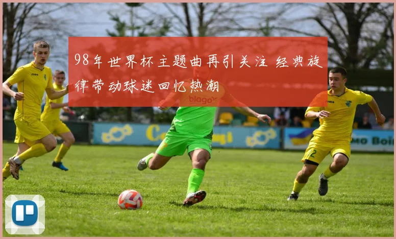 98年世界杯主题曲再引关注 经典旋律带动球迷回忆热潮