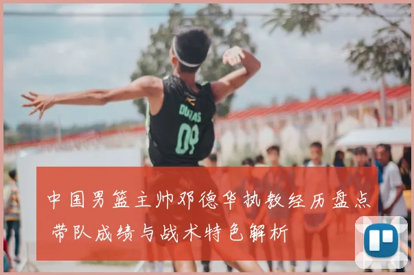 中国男篮主帅邓德华执教经历盘点 带队成绩与战术特色解析