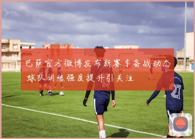 巴萨官方微博发布新赛季备战动态 球队训练强度提升引关注