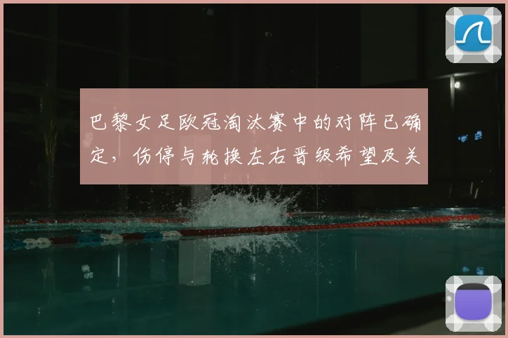 巴黎女足欧冠淘汰赛中的对阵已确定，伤停与轮换左右晋级希望及关键看点