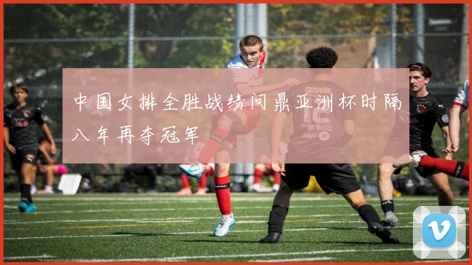 中国女排全胜战绩问鼎亚洲杯时隔八年再夺冠军