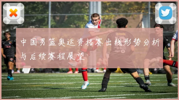 中国男篮奥运资格赛出线形势分析与后续赛程展望