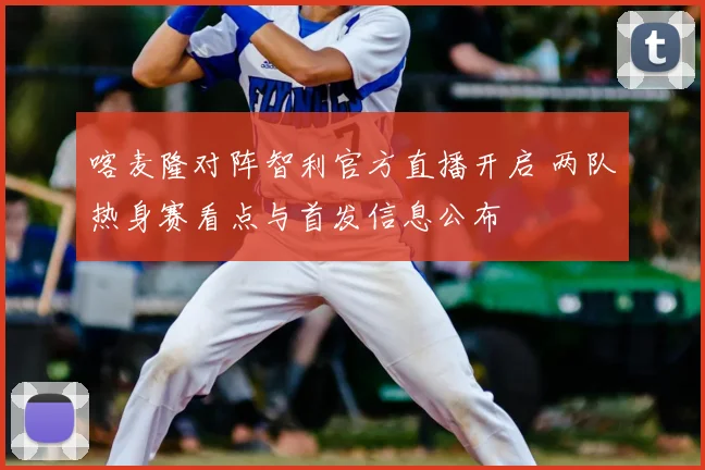 喀麦隆对阵智利官方直播开启 两队热身赛看点与首发信息公布