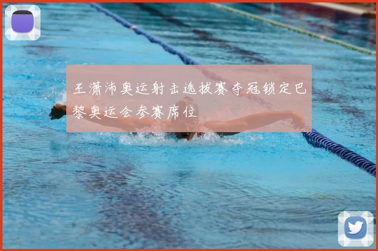 王潇沛奥运射击选拔赛夺冠锁定巴黎奥运会参赛席位