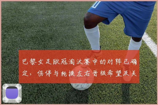 巴黎女足欧冠淘汰赛中的对阵已确定，伤停与轮换左右晋级希望及关键看点