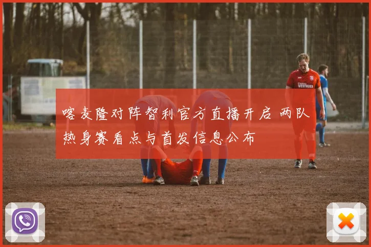 喀麦隆对阵智利官方直播开启 两队热身赛看点与首发信息公布