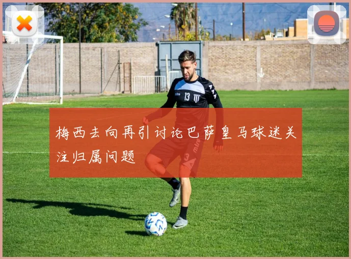 梅西去向再引讨论巴萨皇马球迷关注归属问题