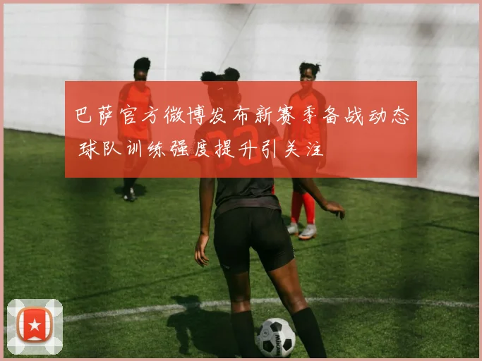 巴萨官方微博发布新赛季备战动态 球队训练强度提升引关注