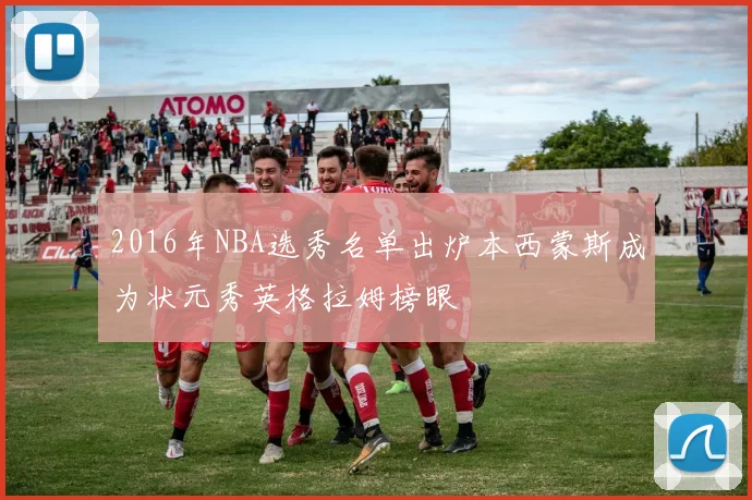 2016年NBA选秀名单出炉本西蒙斯成为状元秀英格拉姆榜眼