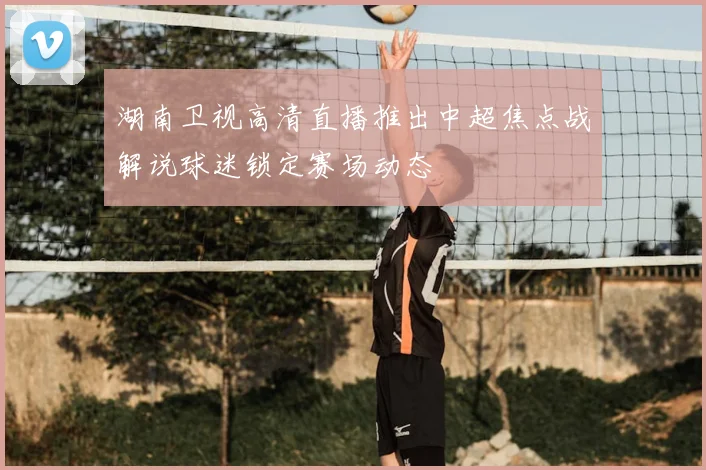 湖南卫视高清直播推出中超焦点战解说球迷锁定赛场动态