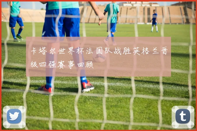 卡塔尔世界杯法国队战胜英格兰晋级四强赛事回顾