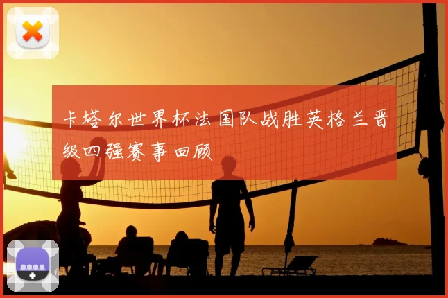 卡塔尔世界杯法国队战胜英格兰晋级四强赛事回顾