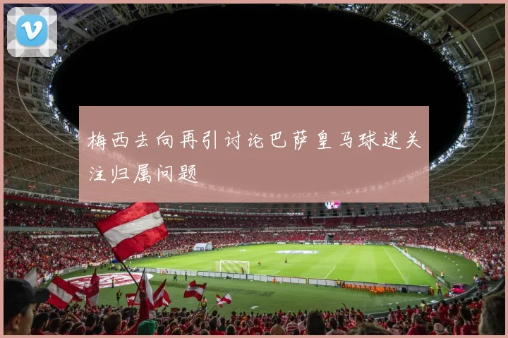 梅西去向再引讨论巴萨皇马球迷关注归属问题