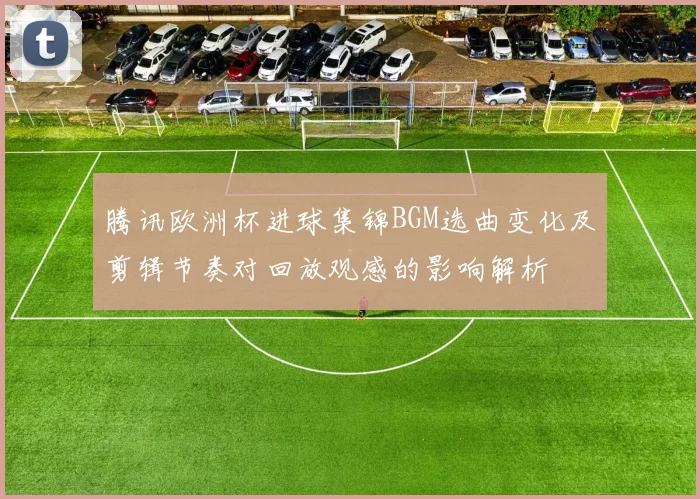 腾讯欧洲杯进球集锦BGM选曲变化及剪辑节奏对回放观感的影响解析