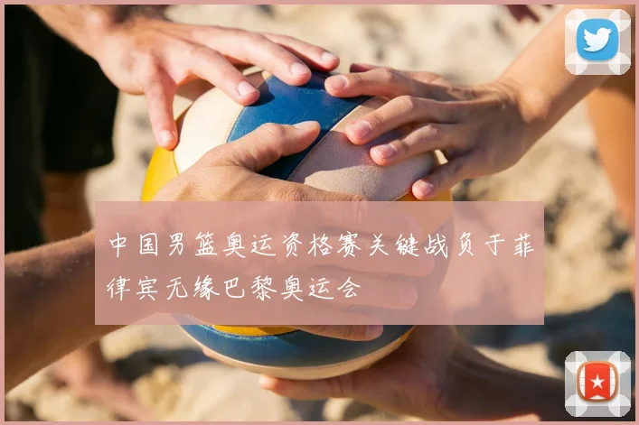 中国男篮奥运资格赛关键战负于菲律宾无缘巴黎奥运会