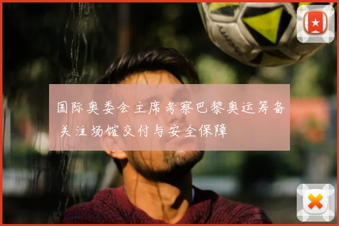 国际奥委会主席考察巴黎奥运筹备 关注场馆交付与安全保障