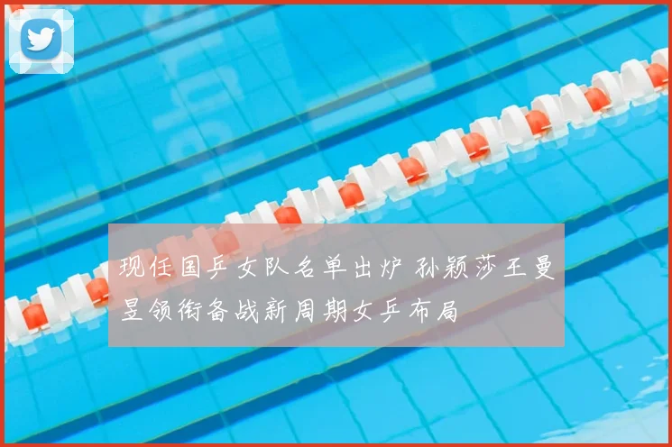 现任国乒女队名单出炉 孙颖莎王曼昱领衔备战新周期女乒布局