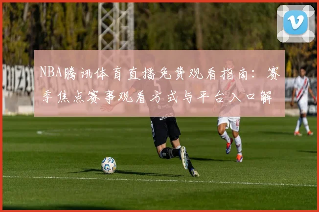 NBA腾讯体育直播免费观看指南：赛季焦点赛事观看方式与平台入口解析