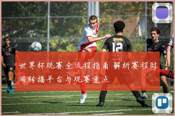 世界杯观赛全流程指南 解析赛程时间转播平台与观赛重点