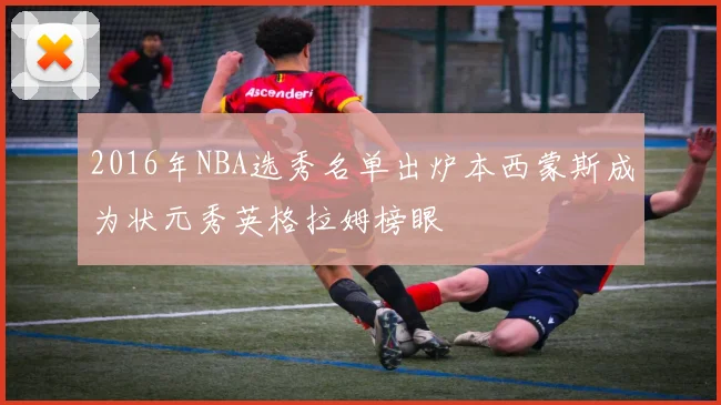 2016年NBA选秀名单出炉本西蒙斯成为状元秀英格拉姆榜眼