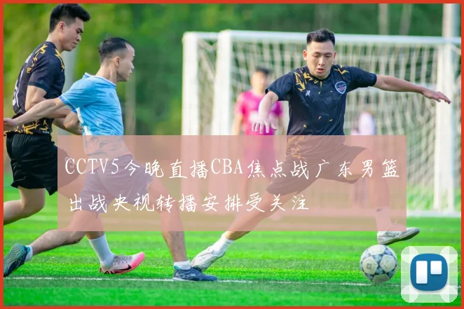 CCTV5今晚直播CBA焦点战广东男篮出战央视转播安排受关注
