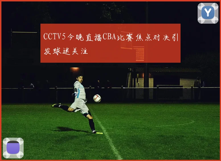 CCTV5今晚直播CBA比赛焦点对决引发球迷关注