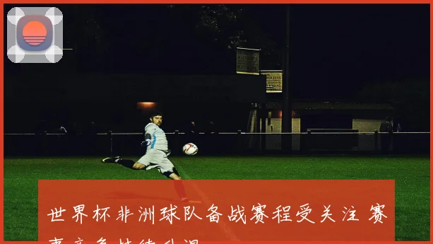 世界杯非洲球队备战赛程受关注 赛事竞争持续升温
