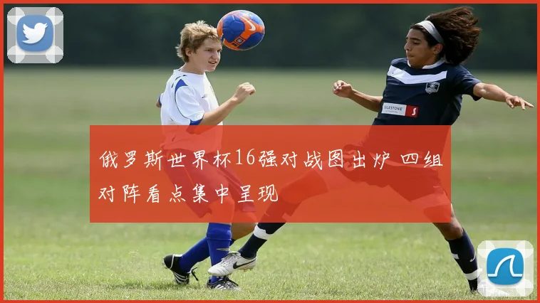 俄罗斯世界杯16强对战图出炉 四组对阵看点集中呈现