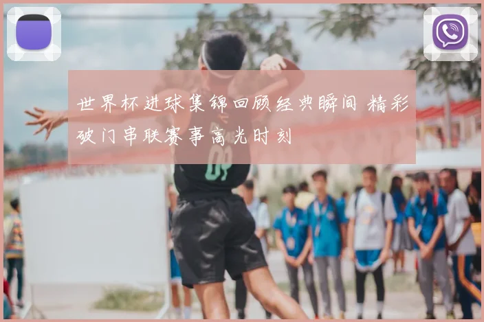世界杯进球集锦回顾经典瞬间 精彩破门串联赛事高光时刻