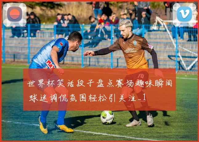 世界杯笑话段子盘点赛场趣味瞬间 球迷调侃氛围轻松引关注_1