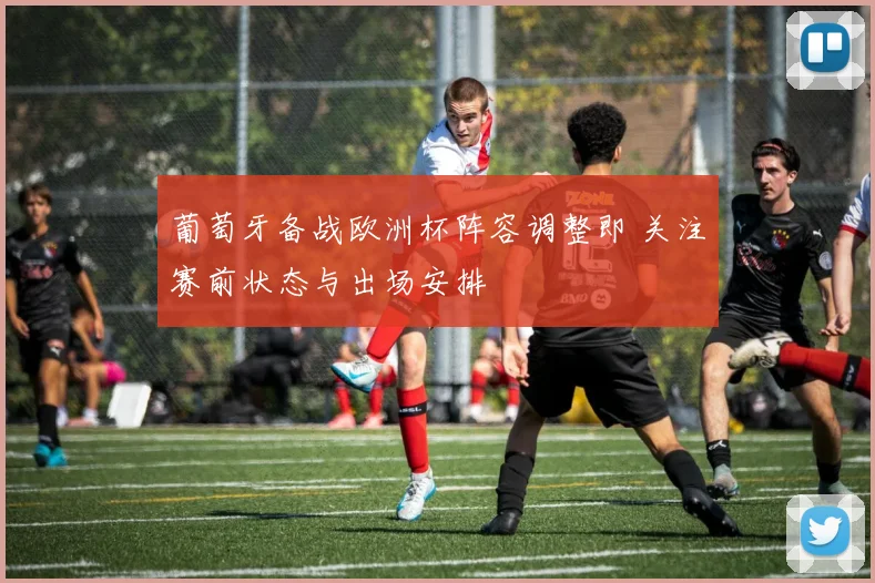 葡萄牙备战欧洲杯阵容调整即 关注赛前状态与出场安排