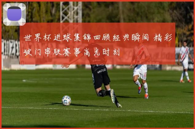 世界杯进球集锦回顾经典瞬间 精彩破门串联赛事高光时刻