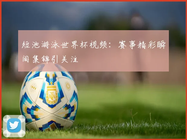短池游泳世界杯视频:赛事精彩瞬间集锦引关注