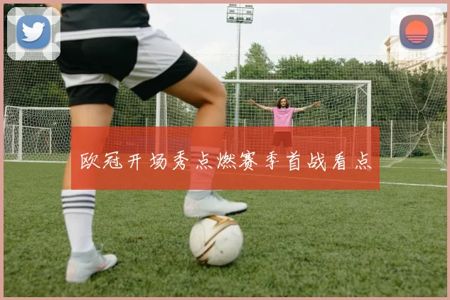 欧冠开场秀点燃赛季首战看点