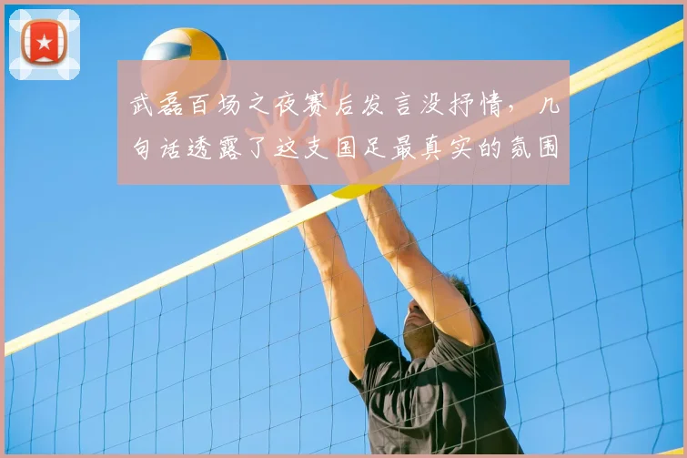 武磊百场之夜赛后发言没抒情,几句话透露了这支国足最真实的氛围